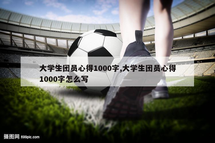 大学生团员心得1000字,大学生团员心得1000字怎么写