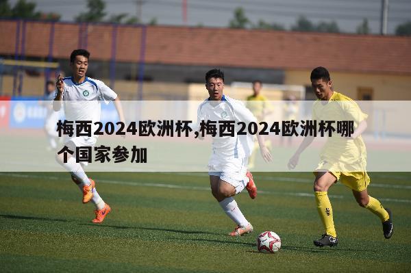 梅西2024欧洲杯,梅西2024欧洲杯哪个国家参加