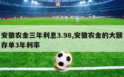 安徽农金三年利息3.98,安徽农金的大额存单3年利率